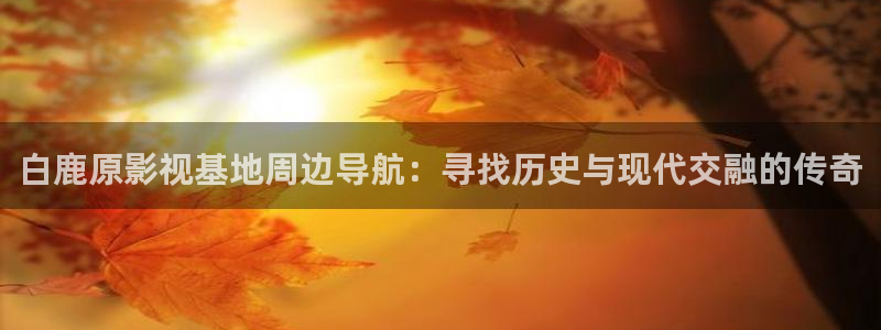 97免费超碰在线：白鹿原影视基地周边导航：寻找历史与现代交融的传奇